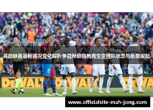 英超联赛最新赛况变化解析争冠保级格局再生变强队状态与新星崛起