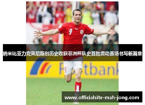 纳米比亚力克突尼斯创历史收获非洲杯队史首胜震动赛场书写新篇章 纳米比亚力克突尼斯创历史收获非洲杯队史首胜震动赛场书写新篇章
